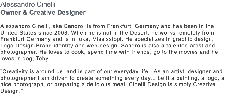 Alessandro Cinelli Owner & Creative Designer Alessandro Cinelli, aka Sandro, is from Frankfurt, Germany and has been in the United States since 2003. When he is not in the Desert, he works remotely from Frankfurt Germany and is in Iuka, Mississippi. He specializes in graphic design, Logo Design-Brand identity and web-design. Sandro is also a talented artist and photographer. He loves to cook, spend time with friends, go to the movies and he loves is dog, Toby. "Creativity is around us and is part of our everyday life. As an artist, designer and photographer I am driven to create something every day... be it a painting, a logo, a nice photograph, or preparing a delicious meal. Cinelli Design is simply Creative Design."
